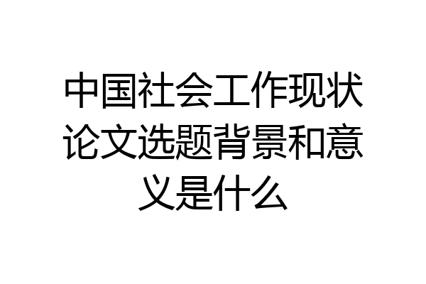 中国社会工作现状论文选题背景和意义是什么