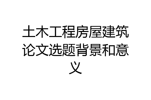 土木工程房屋建筑论文选题背景和意义