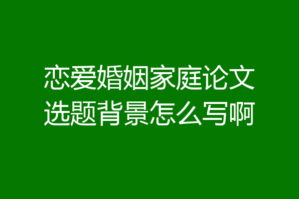 恋爱婚姻家庭论文选题背景怎么写啊