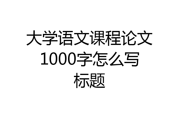 大学语文课程论文1000字怎么写标题