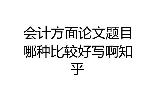 会计方面论文题目哪种比较好写啊知乎
