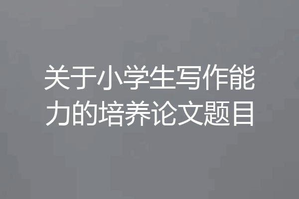 关于小学生写作能力的培养论文题目