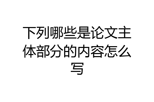 下列哪些是论文主体部分的内容怎么写