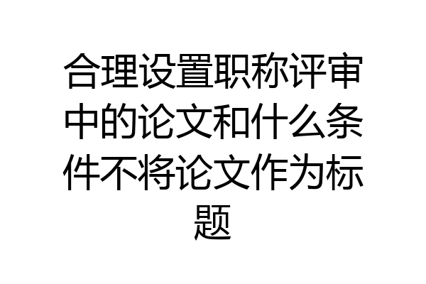 合理设置职称评审中的论文和什么条件不将论文作为标题