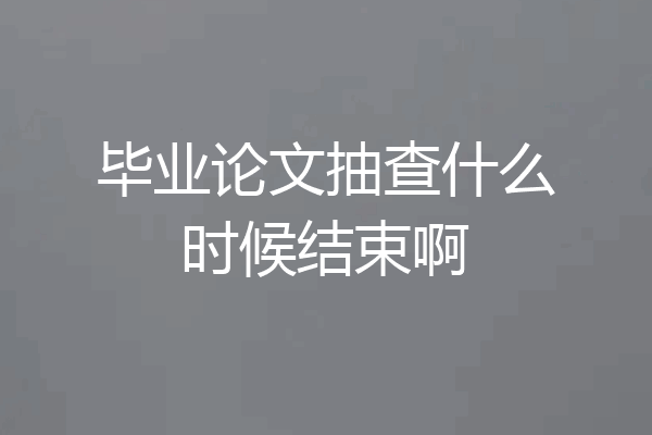 毕业论文抽查什么时候结束啊