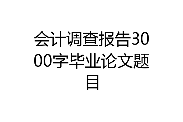 会计调查报告3000字毕业论文题目