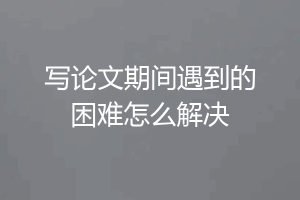 写论文期间遇到的困难怎么解决
