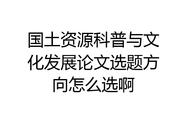 国土资源科普与文化发展论文选题方向怎么选啊
