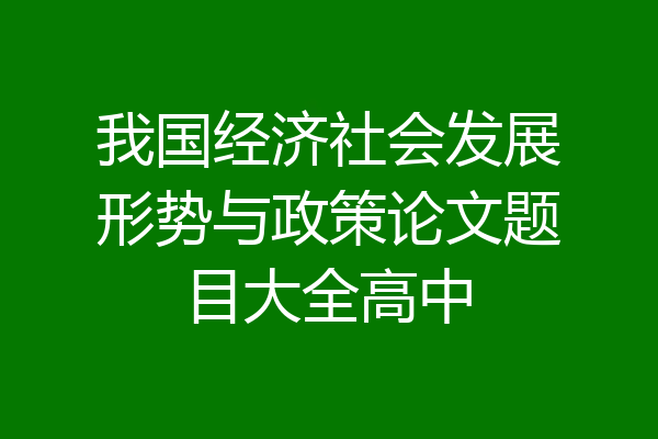 我国经济社会发展形势与政策论文题目大全高中