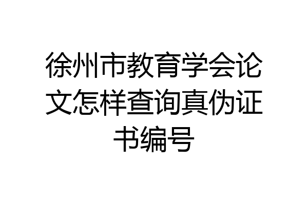 徐州市教育学会论文怎样查询真伪证书编号