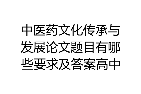 中医药文化传承与发展论文题目有哪些要求及答案高中