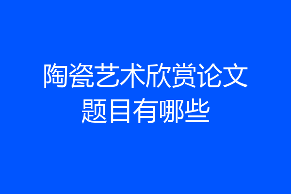 陶瓷艺术欣赏论文题目有哪些