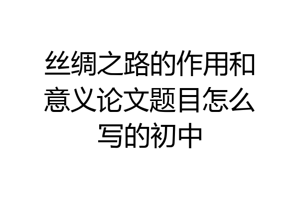 丝绸之路的作用和意义论文题目怎么写的初中
