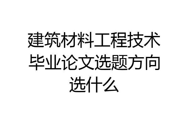 建筑材料工程技术毕业论文选题方向选什么