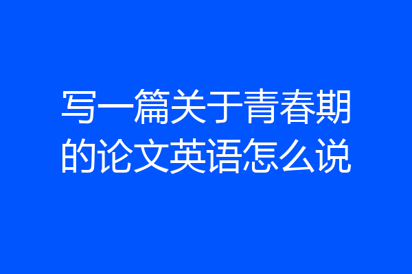 写一篇关于青春期的论文英语怎么说