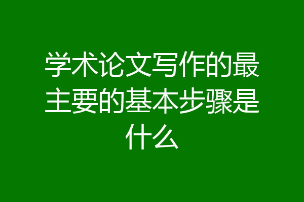 学术论文写作的最主要的基本步骤是什么