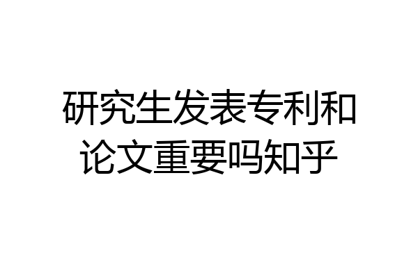 研究生发表专利和论文重要吗知乎