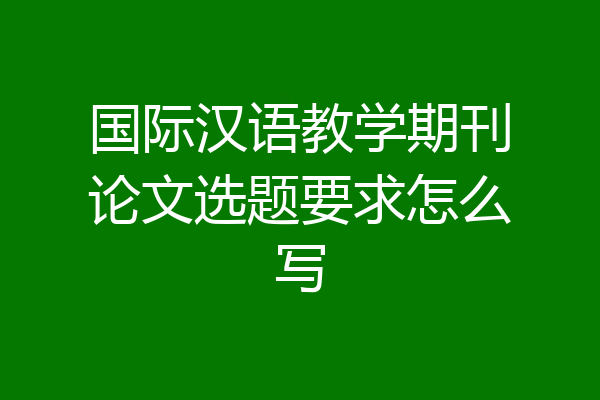 国际汉语教学期刊论文选题要求怎么写