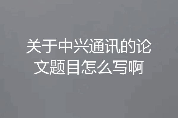 关于中兴通讯的论文题目怎么写啊