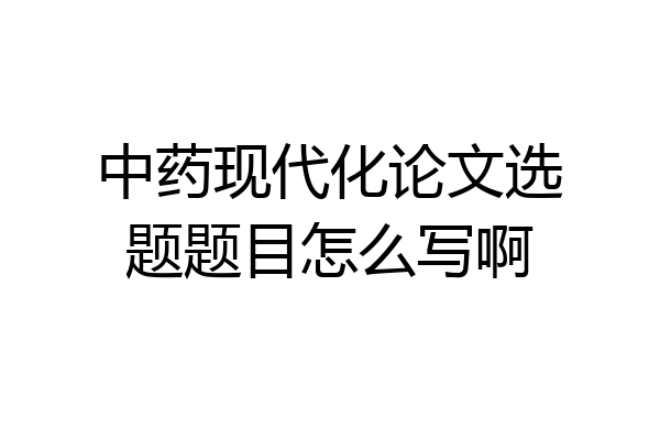 中药现代化论文选题题目怎么写啊