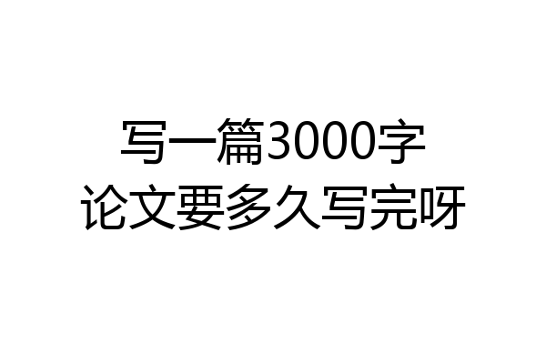 写一篇3000字论文要多久写完呀