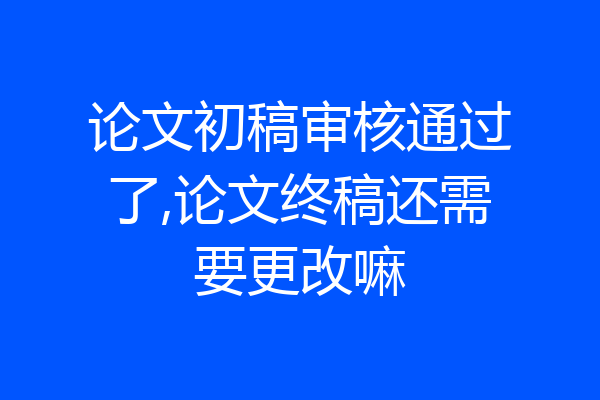 论文初稿审核通过了,论文终稿还需要更改嘛