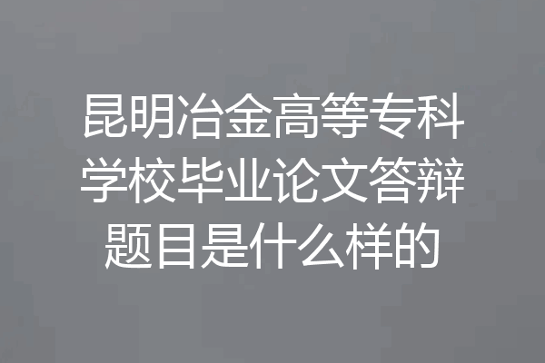 昆明冶金高等专科学校毕业论文答辩题目是什么样的