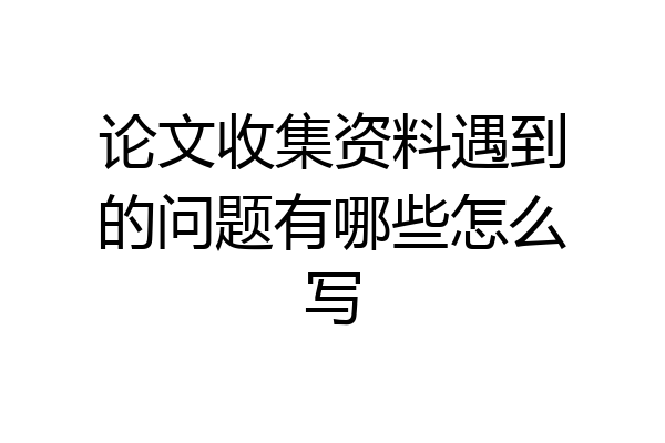 论文收集资料遇到的问题有哪些怎么写
