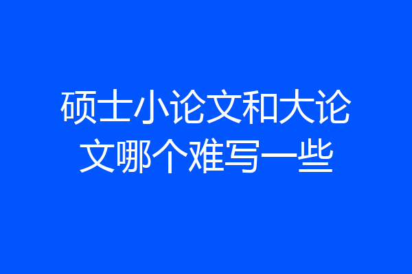 硕士小论文和大论文哪个难写一些