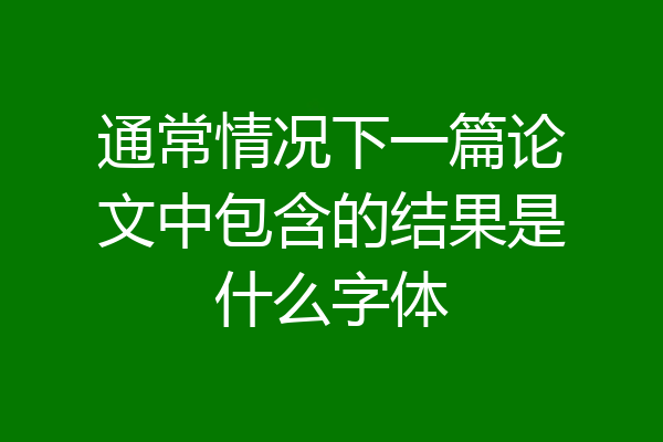 通常情况下一篇论文中包含的结果是什么字体