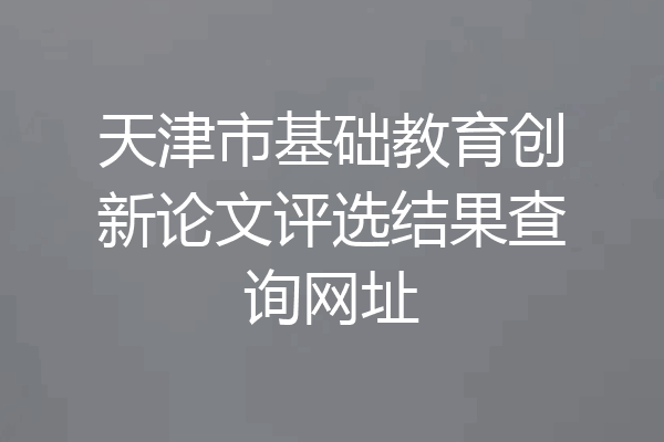 天津市基础教育创新论文评选结果查询网址
