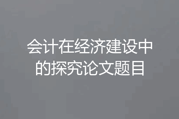 会计在经济建设中的探究论文题目
