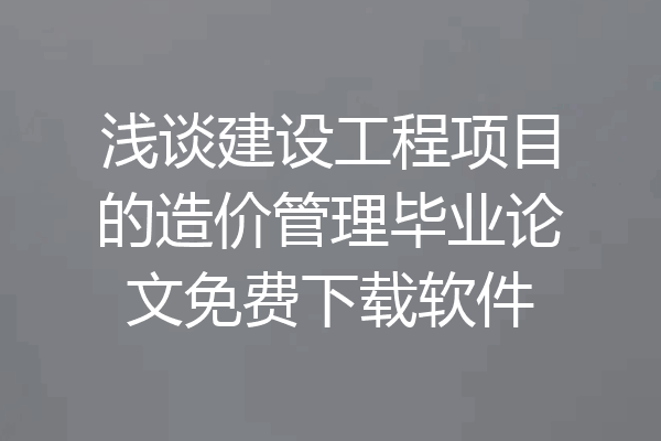 浅谈建设工程项目的造价管理毕业论文免费下载软件