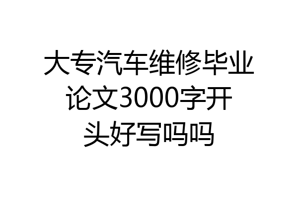 大专汽车维修毕业论文3000字开头好写吗吗