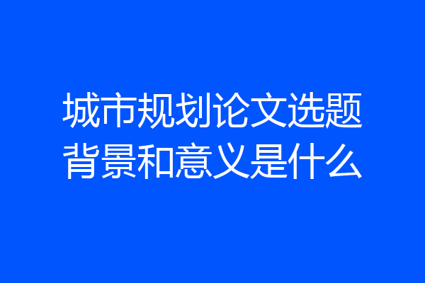 城市规划论文选题背景和意义是什么