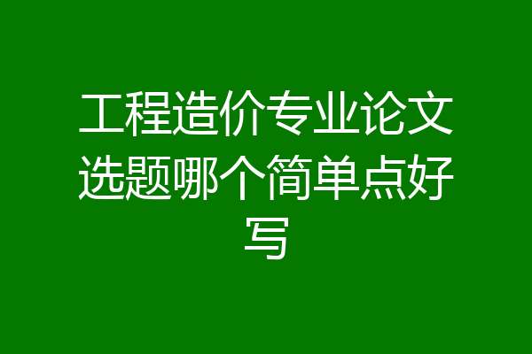 工程造价专业论文选题哪个简单点好写