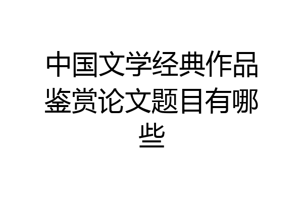 中国文学经典作品鉴赏论文题目有哪些