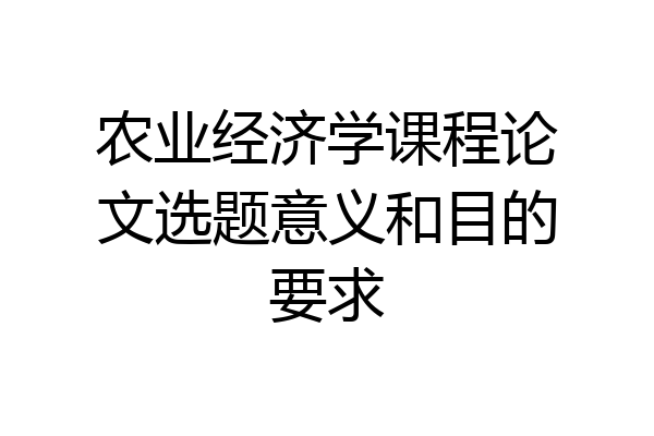 农业经济学课程论文选题意义和目的要求