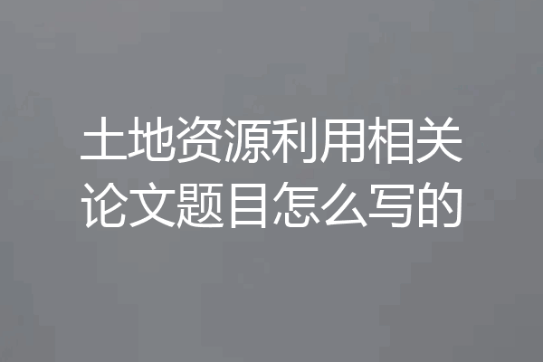 土地资源利用相关论文题目怎么写的