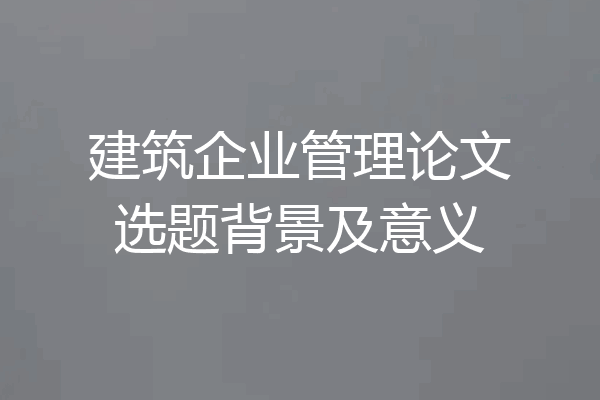 建筑企业管理论文选题背景及意义