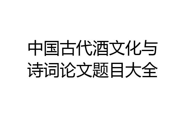 中国古代酒文化与诗词论文题目大全