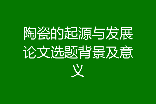 陶瓷的起源与发展论文选题背景及意义