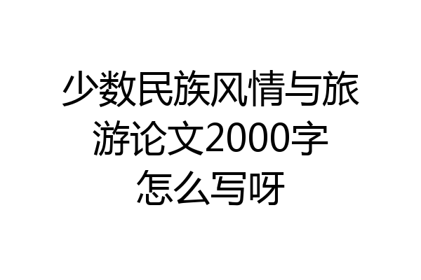 少数民族风情与旅游论文2000字怎么写呀