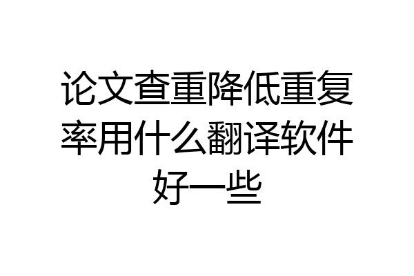 论文查重降低重复率用什么翻译软件好一些