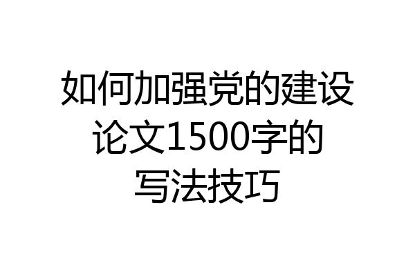 如何加强党的建设论文1500字的写法技巧