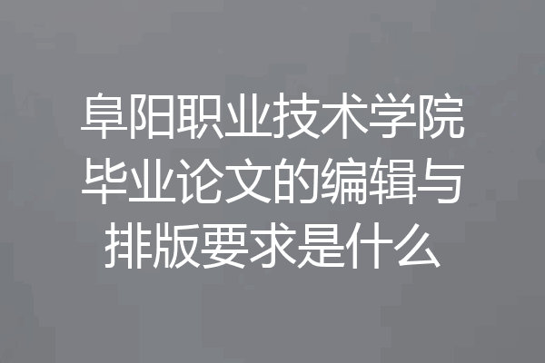 阜阳职业技术学院毕业论文的编辑与排版要求是什么