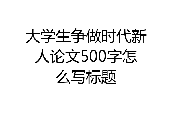 大学生争做时代新人论文500字怎么写标题