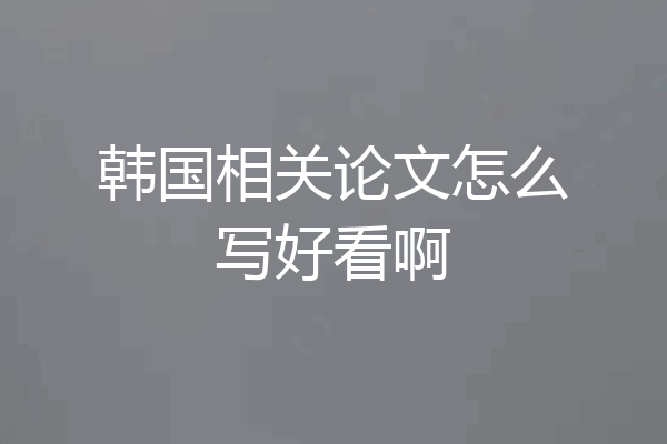 韩国相关论文怎么写好看啊