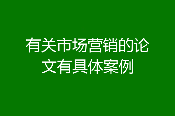 有关市场营销的论文有具体案例
