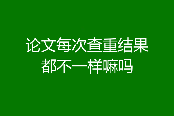 论文每次查重结果都不一样嘛吗
